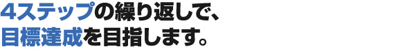 4ステップの繰り返しで、目標達成を目指します。